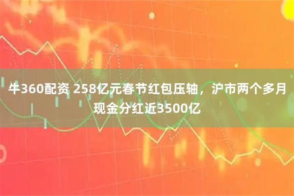 牛360配资 258亿元春节红包压轴，沪市两个多月现金分红近3500亿