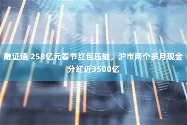 融证通 258亿元春节红包压轴，沪市两个多月现金分红近3500亿