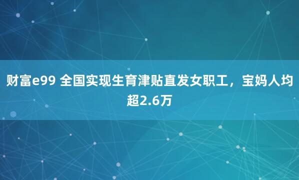 财富e99 全国实现生育津贴直发女职工，宝妈人均超2.6万